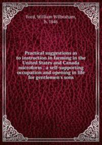 Practical suggestions as to instruction in farming in the United States and Canada microform : a self-supporting occupation and opening in life for gentlemen`s sons