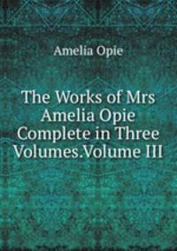 The Works of Mrs Amelia Opie Complete in Three Volumes.Volume III