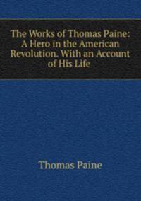 The Works of Thomas Paine: A Hero in the American Revolution. With an Account of His Life .