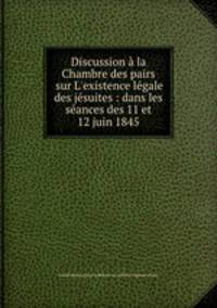 Discussion la Chambre des pairs sur L`existence lgale des jsuites : dans les sances des 11 et 12 juin 1845