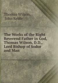 The Works of the Right Reverend Father in God, Thomas Wilson, D.D., Lord Bishop of Sodor and Man