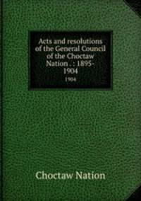 Acts and resolutions of the General Council of the Choctaw Nation . : 1895-. 1904