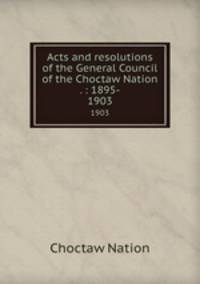 Acts and resolutions of the General Council of the Choctaw Nation . : 1895-. 1903
