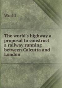 The world`s highway a proposal to construct a railway running between Calcutta and London .