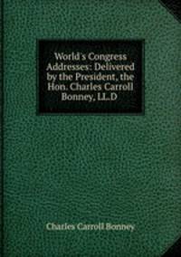 World`s Congress Addresses: Delivered by the President, the Hon. Charles Carroll Bonney, LL.D .