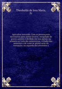 Agricultor instruido. Com as prevenoens necessarias para annos futuros; recupilado de graves autores e dividido em tres partes: na primeira se trata das sementeiras, virtudes das sementes e de como se prezervaro da corrupo; na segunda dos arvoredos e