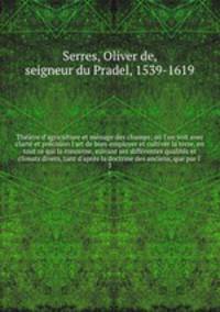 Thtre d`agriculture et mnage des champs; o l`on voit avec clart et prcision l`art de bien employer et cultiver la terre, en tout ce qui la concerne, suivant ses diffrentes qualits et climats divers, tant d`aprs la doctrine des anciens, que par l`. 3