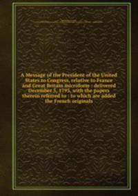 A Message of the President of the United States to Congress, relative to France and Great Britain microform : delivered December 5, 1793, with the papers therein referred to : to which are added the French originals