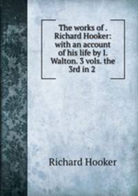 The works of . Richard Hooker: with an account of his life by I. Walton. 3 vols. the 3rd in 2 .