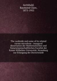 The cardioide and some of its related curves microform : inaugural dissertation der Mathematischen und Naturwissenschaftliichen Facultt der Kaiser-Wilhelms-Universitt, Strassburg zur Erlangung der Doctorwrde