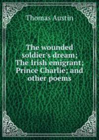 The wounded soldier`s dream; The Irish emigrant; Prince Charlie; and other poems