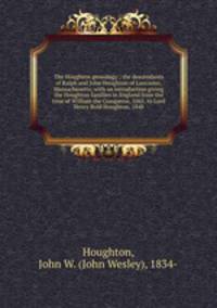 The Houghton genealogy : the descendants of Ralph and John Houghton of Lancaster, Massachusetts; with an introduction giving the Houghton families in England from the time of William the Conqueror, 1065, to Lord Henry Bold Houghton, 1848