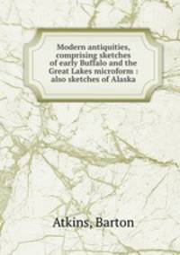 Modern antiquities, comprising sketches of early Buffalo and the Great Lakes microform : also sketches of Alaska