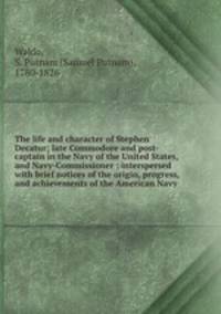 The life and character of Stephen Decatur; late Commodore and post-captain in the Navy of the United States, and Navy-Commissioner : interspersed with brief notices of the origin, progress, and achievements of the American Navy
