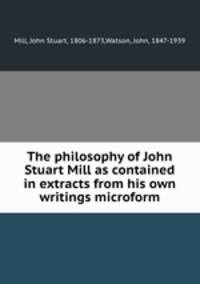The philosophy of John Stuart Mill as contained in extracts from his own writings microform