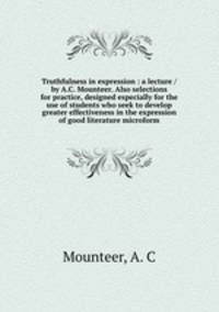 Truthfulness in expression : a lecture / by A.C. Mounteer. Also selections for practice, designed especially for the use of students who seek to develop greater effectiveness in the expression of good literature microform