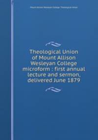Theological Union of Mount Allison Wesleyan College microform : first annual lecture and sermon, delivered June 1879