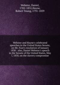 Webster and Hayne`s celebrated speeches in the United States Senate, on Mr. Foot`s resolution of January 1830 : also, Daniel Webster`s speech in the Senate of the United States, May 7, 1850, on the slavery compromise
