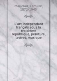 L`art indpendant franais sous la troisime rpublique, peinture, lettres, musique