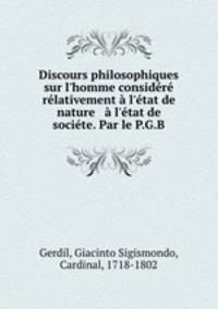 Discours philosophiques sur l`homme considr rlativement l`tat de nature & l`tat de socite. Par le P.G.B