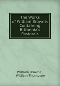 The Works of William Browne: Containing Britannia`s Pastorals