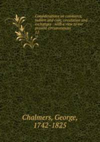 Considerations on commerce, bullion and coin, circulation and exchanges : with a view to our present circumstances. 12