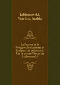 La France et la Pologne, le slavisme et la dynastie polonaise. Par le comte Vinceslas Jablonowski
