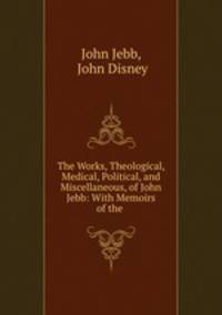 The Works, Theological, Medical, Political, and Miscellaneous, of John Jebb: With Memoirs of the .
