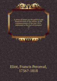 A series of letters on the political and financial state of the nation, at the commencement of the year 1814 : addressed to the Earl of Liverpool. 13