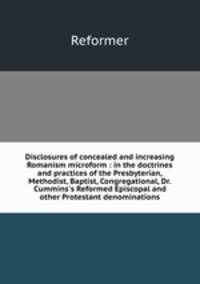 Disclosures of concealed and increasing Romanism microform : in the doctrines and practices of the Presbyterian, Methodist, Baptist, Congregational, Dr. Cummins`s Reformed Episcopal and other Protestant denominations