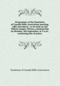 Programme of the Dominion of Canada Rifle Association meeting, 1882 microform : to be held on the Rideau ranges, Ottawa, commencing on Monday, 4th September, at 9 a.m., containing list of prizes .
