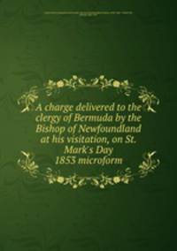 A charge delivered to the clergy of Bermuda by the Bishop of Newfoundland at his visitation, on St. Mark`s Day 1853 microform