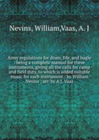 Army regulations for drum, fife, and bugle : being a complete manual for these instruments, giving all the calls for camp and field duty, to which is added suitable music for each instrument / by William Nevins ; arr. by A.J. Vaas