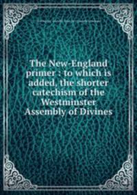 The New-England primer : to which is added, the shorter catechism of the Westminster Assembly of Divines