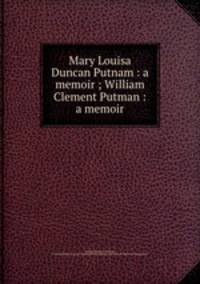 Mary Louisa Duncan Putnam : a memoir ; William Clement Putman : a memoir