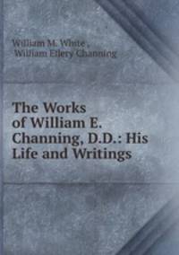 The Works of William E. Channing, D.D.: His Life and Writings