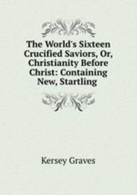The World`s Sixteen Crucified Saviors, Or, Christianity Before Christ: Containing New, Startling .