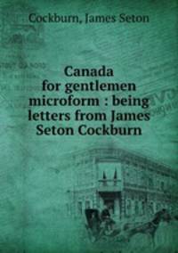 Canada for gentlemen microform : being letters from James Seton Cockburn