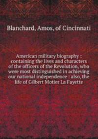 American military biography : containing the lives and characters of the officers of the Revolution, who were most distinguished in achieving our national independence : also, the life of Gilbert Motier La Fayette