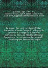 Le procs des trois rois, Louis XVI de Franco-Bourbon et George III. d`Espagn-Bourbon et George III. d`Hanover, fabricant de boutons. Plaid au tribunal des puissances-europenes. Par appendix, L`appel au pape. Traduit de l`anglois