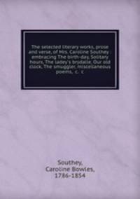 The selected literary works, prose and verse, of Mrs. Caroline Southey : embracing The birth-day, Solitary hours, The ladey`s brydalle, Our old clock, The smuggler, miscellaneous poems, &c. &c