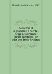 Autrefois et aujourd`hui Sainte-Anne de la Prade. Jubil sacerdotal de Mgr des Trois-Rivires