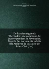 De l`ancien rgime Thermidor; une commune du Quercy pendant la Rvolution. D`aprs des documents indits des Archives de la Mairie de Saint-Cr (Lot)