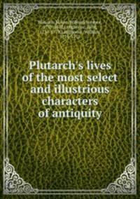 Plutarch`s lives of the most select and illustrious characters of antiquity