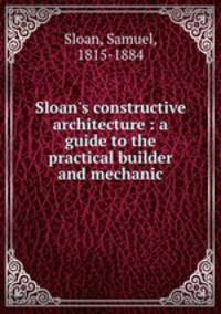 Sloan`s constructive architecture : a guide to the practical builder and mechanic