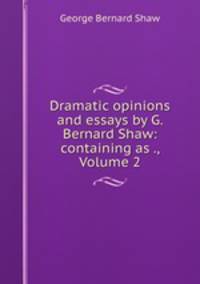 Dramatic opinions and essays by G. Bernard Shaw: containing as ., Volume 2