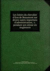 Les loisirs du chevalier d`Eon de Beaumont sur divers sujets importans d`administration, &c. pendant son sejour en Angleterre
