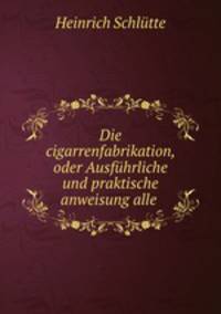Die cigarrenfabrikation, oder Ausfhrliche und praktische anweisung alle .