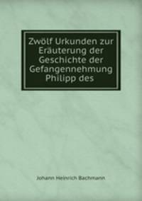 Zwlf Urkunden zur Eruterung der Geschichte der Gefangennehmung Philipp des .