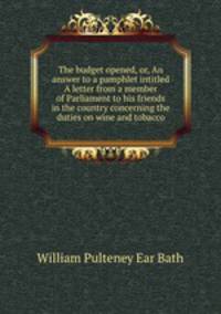 The budget opened, or, An answer to a pamphlet intitled A letter from a member of Parliament to his friends in the country concerning the duties on wine and tobacco
